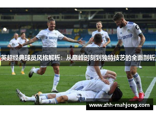 英超经典球员风格解析:从巅峰时刻到独特技艺的全面剖析 英超经典球员风格解析:从巅峰时刻到独特技艺的全面剖析