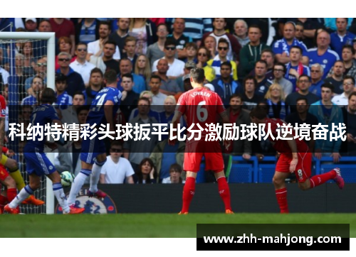 科纳特精彩头球扳平比分激励球队逆境奋战 科纳特精彩头球扳平比分激励球队逆境奋战